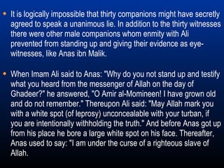When Imam Ali said to Anas: "Why do you not stand up and testify what you heard from the messenger of Allah on the day of Ghadeer?" he answered, "O Amir al-Momineen! I have grown old and do not remember." Thereupon Ali said: "May Allah mark you with a white spot (of leprosy) unconcealable with your turban, if you are intentionally withholding the truth." And before Anas got up from his place he bore a large white spot on his face. Thereafter, Anas used to say: "I am under the curse of a righteous slave of Allah. It is logically impossible that thirty companions might have secretly agreed to speak a unanimous lie. In addition to the thirty witnesses there were other male companions whom enmity with Ali prevented from standing up and giving their evidence as eye-witnesses, like Anas ibn Malik. 