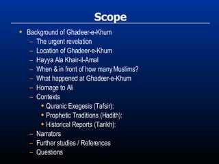 Scope Background of Ghadeer-e-Khum The urgent revelation Location of Ghadeer-e-Khum Hayya Ala Khair-il-Amal When & in front of how many Muslims? What happened at Ghadeer-e-Khum Homage to Ali Contexts Quranic Exegesis (Tafsir): Prophetic Traditions (Hadith): Historical Reports (Tarikh): Narrators Further studies / References Questions 