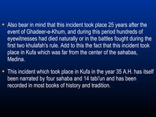 This incident which took place in Kufa in the year 35 A.H. has itself been narrated by four sahaba and 14 tabi'un and has been recorded in most books of history and tradition. Also bear in mind that this incident took place 25 years after the event of Ghadeer-e-Khum, and during this period hundreds of eyewitnesses had died naturally or in the battles fought during the first two khulafah's rule. Add to this the fact that this incident took place in Kufa which was far from the center of the sahabas, Medina. 