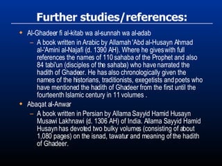 Further studies/references: Al-Ghadeer fi al-kitab wa al-sunnah wa al-adab A book written in Arabic by Allamah 'Abd al-Husayn Ahmad al-'Amini al-Najafi (d. 1390 AH). Where he gives with full references the names of 110 sahaba of the Prophet and also 84 tabi'un (disciples of the sahaba) who have narrated the hadith of Ghadeer. He has also chronologically given the names of the historians, traditionists, exegetists and poets who have mentioned the hadith of Ghadeer from the first until the fourteenth Islamic century in 11 volumes . Abaqat al-Anwar A book written in Persian by Allama Sayyid Hamid Husayn Musawi Lakhnawi (d. 1306 AH) of India. Allama Sayyid Hamid Husayn has devoted two bulky volumes (consisting of about 1,080 pages) on the isnad, tawatur and meaning of the hadith of Ghadeer. 