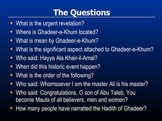 The Questions What is the urgent revelation? Where is Ghadeer-e-Khum located? What is mean by Ghadeer-e-Khum? What is the significant aspect attached to Ghadeer-e-Khum? Who said: Hayya Ala Khair-il-Amal? When did this historic event happen? What is the order of the following? Who said: Whomsoever I am the master Ali is his master? Who said: Congratulations, O son of Abu Taleb, You become Maula of all believers, men and women? How many people have narratted the Hadith of Ghadeer? 