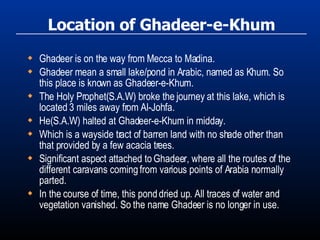 Location of Ghadeer-e-Khum Ghadeer is on the way from Mecca to Madina. Ghadeer mean a small lake/pond in Arabic, named as Khum. So this place is known as Ghadeer-e-Khum. The Holy Prophet(S.A.W) broke the journey at this lake, which is located 3 miles away from Al-Johfa. He(S.A.W) halted at Ghadeer-e-Khum in midday. Which is a wayside tract of barren land with no shade other than that provided by a few acacia trees. Significant aspect attached to Ghadeer, where all the routes of the different caravans coming from various points of Arabia normally parted.  In the course of time, this pond dried up. All traces of water and vegetation vanished. So the name Ghadeer is no longer in use. 