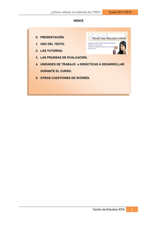 ¿Cómo utilizar el material del TSEI?     Curso 2011-2012

                        INDICE




0. PRESENTACIÓN.

1. USO DEL TEXTO.

2. LAS TUTORÍAS.

3. LAS PRUEBAS DE EVALUACIÓN.

4. UNIDADES DE TRABAJO o DIDÄCTICAS A DESARROLLAR

  DURANTE EL CURSO.

5. OTRAS CUESTIONES DE INTERÉS.




                                      Centro de Estudios EPA   2
 
