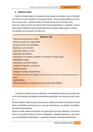 ¿Cómo utilizar el material del TSEI?              Curso 2011-2012

      0. PRESENTACIÓN.

      Nuestro principal objetivo es prepararte para superar las pruebas para la obtención
del Titulo de Técnico Superior en Educación Infantil. Estas pruebas oficiales se convo-
can una vez al año, variando la fecha de realización de una Comunidad a otra.
Para ello, desde el Centro de Estudios EPA hemos desarrollado un completo y actuali-
zado material didáctico indicado especialmente para superar estas pruebas oficiales.
Los Módulos que componen el temario son:


                                        Módulos LOE
 Didáctica de la Educación Infantil
 Autonomía personal y salud infantil
 El juego infantil y su metodología
 Expresión y comunicación
 Desarrollo cognitivo y motor
 Desarrollo socio afectivo
 Intervención con familias y atención con menores en riesgo social
 Habilidades sociales
 Formación y orientación laboral
  Proyecto de atención a la infancia
  Primeros auxilios
 Empresa e iniciativa emprendedora
 Formación en centros de trabajo (Posible exención total o parcial por experiencia laboral demos-
 trable)
 Inglés (Madrid).
 Recursos didácticos en inglés para la educación infantil (Madrid).




      El material didáctico tiene una estructura eminentemente práctica que podrás apli-
car en las diferentes actividades de enseñanza-aprendizaje que componen cada módu-
lo.
Nuestro material didáctico esta compuesto por material de estudio en diversos formatos
(libros y CD-ROM) que hacen que el curso sea más dinámico y se adapte a los diferen-
tes estilos de aprendizaje.
Dentro de cada módulo encontrarás una parte teórica que hace referencia a los conte-
nidos y que podrás ampliar con anexos, bibliografía, webgrafia específica y otra prácti-
ca, con actividades de aprendizaje y supuestos prácticos o prácticas profesionales.


                                                            Centro de Estudios EPA           3
 
