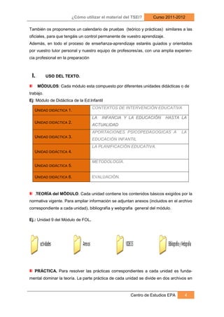 ¿Cómo utilizar el material del TSEI?       Curso 2011-2012

También os proponemos un calendario de pruebas (teórico y prácticas) similares a las
oficiales, para que tengáis un control permanente de vuestro aprendizaje.
Además, en todo el proceso de enseñanza-aprendizaje estaréis guiados y orientados
por vuestro tutor personal y nuestro equipo de profesores/as, con una amplia experien-
cia profesional en la preparación



 I.        USO DEL TEXTO.

      MÓDULOS: Cada módulo esta compuesto por diferentes unidades didácticas o de
trabajo.
Ej: Módulo de Didáctica de la Ed.Infantil
                                    CONTEXTOS DE INTERVENCIÓN EDUCATIVA
   UNIDAD DIDÁCTICA 1.
                                    LA   INFANCIA Y LA EDUCACIÓN            HASTA LA
   UNIDAD DIDÁCTICA 2.
                                    ACTUALIDAD
                                    APORTACIONES PSICOPEDAGOGICAS A               LA
   UNIDAD DIDÁCTICA 3.
                                    EDUCACIÓN INFANTIL
                                    LA PLANIFICACIÓN EDUCATIVA.
   UNIDAD DIDÁCTICA 4.

                                    METODOLOGÍA.
   UNIDAD DIDÁCTICA 5.

   UNIDAD DIDÁCTICA 6.              EVALUACIÓN.



   .TEORÍA del MÖDULO. Cada unidad contiene los contenidos básicos exigidos por la
normativa vigente. Para ampliar información se adjuntan anexos (incluidos en el archivo
correspondiente a cada unidad), bibliografía y webgrafia general del módulo.

Ej.: Unidad 9 del Módulo de FOL.




   PRÁCTICA. Para resolver las prácticas correspondientes a cada unidad es funda-
mental dominar la teoría. La parte práctica de cada unidad se divide en dos archivos en



                                                      Centro de Estudios EPA       4
 