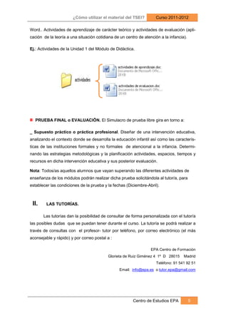 ¿Cómo utilizar el material del TSEI?          Curso 2011-2012

Word.. Actividades de aprendizaje de carácter teórico y actividades de evaluación (apli-
cación de la teoría a una situación cotidiana de un centro de atención a la infancia).

Ej.: Actividades de la Unidad 1 del Módulo de Didáctica.




  PRUEBA FINAL o EVALUACIÖN. El Simulacro de prueba libre gira en torno a:

_ Supuesto práctico o práctica profesional. Diseñar de una intervención educativa,
analizando el contexto donde se desarrolla la educación infantil así como las caracterís-
ticas de las instituciones formales y no formales de atencional a la infancia. Determi-
nando las estrategias metodológicas y la planificación actividades, espacios, tiempos y
recursos en dicha intervención educativa y sus posterior evaluación.

Nota: Todos/as aquellos alumnos que vayan superando las diferentes actividades de
enseñanza de los módulos podrán realizar dicha prueba solicitándola al tutor/a, para
establecer las condiciones de la prueba y la fechas (Diciembre-Abril).



 II.     LAS TUTORÍAS.

       Las tutorías dan la posibilidad de consultar de forma personalizada con el tutor/a
las posibles dudas que se puedan tener durante el curso. La tutoría se podrá realizar a
través de consultas con el profesor- tutor por teléfono, por correo electrónico (el más
aconsejable y rápido) y por correo postal a :

                                                                  EPA Centro de Formación
                                          Glorieta de Ruiz Giménez 4 1º D 28015     Madrid
                                                                     Teléfono: 91 541 92 51
                                                 Email: info@epa.es o tutor.epa@gmail.com




                                                        Centro de Estudios EPA           5
 