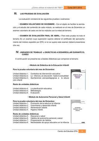 ¿Cómo utilizar el material del TSEI?      Curso 2011-2012


 III.       LAS PRUEBAS DE EVALUACIÓN

        La evaluación constará de las siguientes pruebas o exámenes:

        • EXAMEN VOLUNTARIO DE DICIEMBRE.- Con el objeto de facilitar la asimila-
ción y el estudio del contenido de cada módulo, se realizará en el mes de Diciembre un
examen voluntario de cada uno de los módulos con la mitad del temario.

        • EXAMEN DE EVALUACIÓN FINAL DE ABRIL.- Para esta prueba irá todo el
temario..Es un examen cuya superación supone obtener el certificado del aprovecha-
miento del módulo expedido por EPA; si no se supera este examen deberá presentarse
otra vez.


   IV.      UNIDADES DE TRABAJO o DIDÄCTICAS A DESARROLLAR DURANTE EL
             CURSO

   A continuación se presenta las unidades didácticas que componen el temario.


                      • Módulo de Didáctica de la Educación Infantil

Para la prueba voluntaria del mes de Diciembre:

Unidad didáctica 1.    Contextos de intervención educativa
Unidad didáctica 2.    La infancia y la educación hasta la actualidad
Unidad didáctica 3.    Aportaciones psicopedagogicas a la educa-
ción infantil

Resto de unidades didácticas

Unidad didáctica 4.    La planificación educativa.
Unidad didáctica 5.    Metodología.
Unidad didáctica 6.    Evaluación.

                  • Módulo de Autonomía Personal y Salud Infantil

Para la prueba voluntaria del mes de Diciembre:
Unidad didáctica 1. Promoción de la salud en la infancia
Unidad didáctica 2. Crecimiento y desarrollo infantil
Unidad didáctica 3. Alimentación infantil.
Unidad didáctica 4. Higiene infantil.

Resto de unidades didácticas
Unidad didáctica 5. Descanso y salud
Unidad didáctica 6. Hábitos de autonomía personal y salud
Unidad didáctica 7. Programación de hábitos
Unidad didáctica 8. Necesidades de apoyo educativo en la infancia.



                                                       Centro de Estudios EPA     6
 