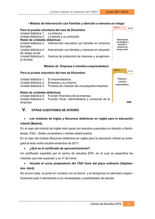 ¿Cómo utilizar el material del TSEI?       Curso 2011-2012



       • Módulo de Intervención con Familias y atención a menores en riesgo:

Para la prueba voluntaria del mes de Diciembre:
Unidad didáctica 1. La infancia
Unidad didáctica 2. La familia y su evolución
Resto de unidades didácticas
Unidad didáctica 3. Intervención educativa con familias en entornos
formales
Unidad didáctica 4. Intervención con familias y menores en situación
de riesgo social
Unidad didáctica 5. Centros de protección de menores y acogimien-
to familiar

                     Módulo de Empresa e iniciativa emprendedora:

Para la prueba voluntaria del mes de Diciembre:

Unidad didáctica 1.    El emprendedor/a.
Unidad didáctica 2.    Empresa y su entorno.
Unidad didáctica 3.    Proceso de creación de una pequeña empresa.

Resto de unidades didácticas
Unidad didáctica 4. Función financiera de la empresa.
Unidad didáctica 5. Función fiscal, administrativa y comercial de la
empresa.

 V.      OTRAS CUESTIONES DE INTERÉS

   •   Los módulos de Ingles y Recursos didácticos en inglés para la educación
infantil (Madrid).
En el caso del módulo de Inglés todo aquel con estudios superados en relación a Bachi-
llerato, PAU. Grado universitario o similar estará exento.
En el caso del módulo Recursos didácticos en inglés para la educación infantil se entre-
gará el texto entre octubre-diciembre de 2011.
   •   ¿Qué es el certificado de aprovechamiento?.
Un certificado expedido por el centro de estudios EPA, en el cual se especifica los
módulos que has superado y su nº de horas.
   •   Accedo al curso preparatorio del TSEI fuera del plazo ordinario (Septiem-
bre- Abril).
No ocurre nada, te poner en contacto con el tutor/a y el reorganiza el calendario especí-
ficamente para ti atendiendo a tus necesidades y posibilidades de estudio.




                                                        Centro de Estudios EPA      9
 