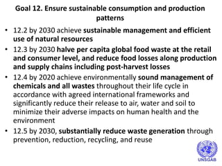 Goal 12. Ensure sustainable consumption and production
patterns
• 12.2 by 2030 achieve sustainable management and efficient
use of natural resources
• 12.3 by 2030 halve per capita global food waste at the retail
and consumer level, and reduce food losses along production
and supply chains including post-harvest losses
• 12.4 by 2020 achieve environmentally sound management of
chemicals and all wastes throughout their life cycle in
accordance with agreed international frameworks and
significantly reduce their release to air, water and soil to
minimize their adverse impacts on human health and the
environment
• 12.5 by 2030, substantially reduce waste generation through
prevention, reduction, recycling, and reuse
 
