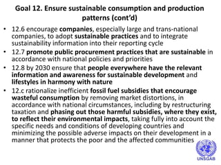 Goal 12. Ensure sustainable consumption and production
patterns (cont’d)
• 12.6 encourage companies, especially large and trans-national
companies, to adopt sustainable practices and to integrate
sustainability information into their reporting cycle
• 12.7 promote public procurement practices that are sustainable in
accordance with national policies and priorities
• 12.8 by 2030 ensure that people everywhere have the relevant
information and awareness for sustainable development and
lifestyles in harmony with nature
• 12.c rationalize inefficient fossil fuel subsidies that encourage
wasteful consumption by removing market distortions, in
accordance with national circumstances, including by restructuring
taxation and phasing out those harmful subsidies, where they exist,
to reflect their environmental impacts, taking fully into account the
specific needs and conditions of developing countries and
minimizing the possible adverse impacts on their development in a
manner that protects the poor and the affected communities
 