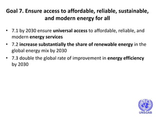 Goal 7. Ensure access to affordable, reliable, sustainable,
and modern energy for all
• 7.1 by 2030 ensure universal access to affordable, reliable, and
modern energy services
• 7.2 increase substantially the share of renewable energy in the
global energy mix by 2030
• 7.3 double the global rate of improvement in energy efficiency
by 2030
 