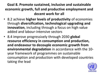 Goal 8. Promote sustained, inclusive and sustainable
economic growth, full and productive employment and
decent work for all
• 8.2 achieve higher levels of productivity of economies
through diversification, technological upgrading and
innovation, including through a focus on high value
added and labour-intensive sectors
• 8.4 improve progressively through 2030 global
resource efficiency in consumption and production,
and endeavour to decouple economic growth from
environmental degradation in accordance with the 10-
year framework of programmes on sustainable
consumption and production with developed countries
taking the lead
 