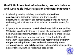 Goal 9. Build resilient infrastructure, promote inclusive
and sustainable industrialization and foster innovation
• 9.1 develop quality, reliable, sustainable and resilient
infrastructure, including regional and trans-border
infrastructure, to support economic development and human
well-being, with a focus on affordable and equitable access for
all
• 9.2 promote inclusive and sustainable industrialization, and by
2030 raise significantly industry’s share of employment and GDP
in line with national circumstances, and double its share in LDCs
• 9.4 by 2030 upgrade infrastructure and retrofit industries to
make them sustainable, with increased resource use efficiency
and greater adoption of clean and environmentally sound
technologies and industrial processes, all countries taking action
in accordance with their respective capabilities
 