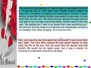 The man who was asked at 97 years of age to take away the life of a 13-year-old boy is none other than Prophet Ibrahim (peace be upon him), the father of prophets and messengers. And the 13-year-old boy whose life Prophet Ibrahim was asked to take away is none other than his own son.  But when the boy reached the age when he was able to run and play around his father, Ibrahim went to him and said, "My darling son, I saw in my dream that I was sacrificing you." We all know that the dreams of prophets and messengers are forms of revelation from Allah Almighty. So it was the truth.  Now, who was the one who gave that command? It was none other than Allah. The One Who created life had asked Ibrahim to take away the life of his son. And we know that His decree was that Ismail's life would not be taken away, but it was a lesson for humanity to understand what life is all about.  