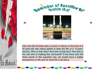 Reminder of Sacrifice of  Ibrahim (A.s) HAJ and Eid Al-Adha take us back in history to the time of a 97-year-old man being asked to take the life of a 13-year-old boy. Who is that man? And who is that boy? And who is the one who is making this command? If we know who the three points in this equation are, we would have a better perspective on life and on what life is all about.  