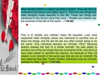 Allah wanted Ibrahim to teach humanity a lesson. Thus we have to understand this lesson and reflect upon it. There are two things that Allah Almighty made beautiful in this life. These two things are mentioned in the Qur'an more than once : "Wealth and children are the ornament of the life of this world ...."  (18:46)   That is it! Wealth and children make life beautiful. Look what happened! Allah Almighty chose one individual to sacrifice one of these two things, and He did not ask any other human being to do the same. One individual became an Ummah. Why? Because Ibrahim passed the test of a whole Ummah. He was asked to sacrifice one of the two things that are ornaments of life, and all of us have been asked to sacrifice the second. So because of that, he indeed, is an Ummah in the same way that we are an Ummah. He truly deserves that title: "Verily, Ibrahim (Abraham) was an Ummah, obedient to Allah, Hanif ..." (16:120)   