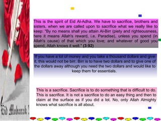 This is the spirit of Eid Al-Adha. We have to sacrifice, brothers and sisters, when we are called upon to sacrifice what we really like to keep: "By no means shall you attain Al-Birr (piety and righteousness, here it means Allah's reward, i.e. Paradise), unless you spend (in Allah's cause) of that which you love; and whatever of good you spend, Allah knows it well."  (3:92)   If you have a lot of money and you take a thousand dollars and give it, this would not be birr. Birr is to have two dollars and to give one of the dollars away although you need the two dollars and would like to keep them for essentials.    This is a sacrifice. Sacrifice is to do something that is difficult to do. This is sacrifice. It is not a sacrifice to do an easy thing and then to claim at the surface as if you did a lot. No, only Allah Almighty knows what sacrifice is all about.  