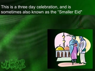 This is a three day celebration, and is
sometimes also known as the “Smaller Eid"