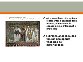 Justiniano (centro) e sua corte Mosaico, século VI d.C. Igreja de San Vitale, Ravena, Itália O artista medieval não tentava representar a espacialidade terrena, ela representa o espaço divino, intangível e imaterial ; A bidimensionalidade das figuras não aponta vestígios de materialidade 