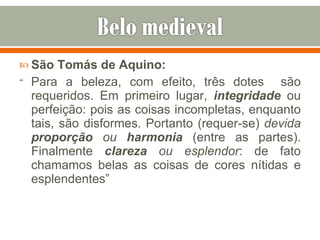 São Tomás de Aquino: “  Para a beleza, com efeito, três dotes  são requeridos. Em primeiro lugar,  integridade   ou perfeição: pois as coisas incompletas, enquanto tais, são disformes. Portanto (requer-se)  devida  proporção  ou  harmonia  (entre as partes). Finalmente  clareza  ou esplendor : de fato chamamos belas as coisas de cores nítidas e esplendentes” 