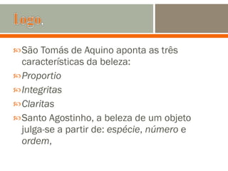 São Tomás de Aquino aponta as três características da beleza: Proportio Integritas Claritas Santo Agostinho, a beleza de um objeto julga-se a partir de:  espécie ,  número  e  ordem , 