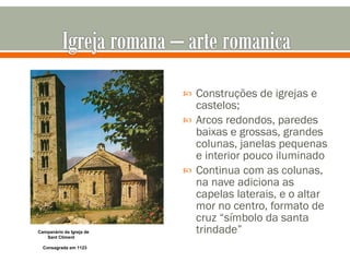 Construções de igrejas e castelos; Arcos redondos, paredes baixas e grossas, grandes colunas, janelas pequenas e interior pouco iluminado Continua com as colunas, na nave adiciona as capelas laterais, e o altar mor no centro, formato de cruz “símbolo da santa trindade” Campanário da Igreja de   Sant Climent   Consagrada em 1123 