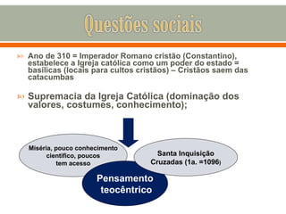 Ano de 310 = Imperador Romano cristão (Constantino), estabelece a Igreja católica como um poder do estado = basílicas (locais para cultos cristãos) – Cristãos saem das catacumbas Supremacia da Igreja Católica (dominação dos valores, costumes, conhecimento); Miséria, pouco conhecimento cientifico, poucos tem acesso Pensamento teocêntrico Santa Inquisição Cruzadas (1a. =1096 ) 