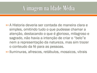 A Historia deveria ser contada de maneira clara e simples, omitindo tudo o que pudesse chamar a atenção, destacando o que é glorioso, milagroso e sagrado, não havia a intenção de criar o “belo”e nem a representação da natureza, mas sim trazer o conteudo da fé para as pessoas. Iluminuras, afrescos, retábulos, mosaicos, vitrais 