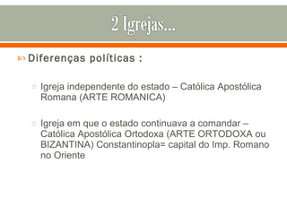 Diferenças políticas : Igreja independente do estado – Católica Apostólica Romana (ARTE ROMANICA) Igreja em que o estado continuava a comandar – Católica Apostólica Ortodoxa (ARTE ORTODOXA ou BIZANTINA) Constantinopla= capital do Imp. Romano no Oriente 