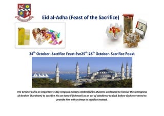 Eid al-Adha (Feast of the Sacrifice)




          24th October- Sacrifice Feast Eve25th-28th October- Sacrifice Feast




The Greater Eid is an important 4-day religious holiday celebrated by Muslims worldwide to honour the willingness
of Ibrahim (Abraham) to sacrifice his son Isma'il (Ishmael) as an act of obedience to God, before God intervened to
                                   provide him with a sheep to sacrifice instead.
 