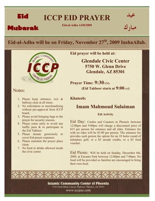 ICCP EID PRAYER
Eid-al-Adha 1430/2009
Islamic Community Center of Phoenix
7516 North Black Canyon Highway | Phoenix, AZ 85051
www.iccpaz.com
Eid prayer will be held at:
Glendale Civic Center
5750 W. Glenn Drive
Glendale, AZ 85301
Prayer Time: 9:30AM.
(Eid Takbeer starts at 9:00AM)
Khateeb:
Imam Mahmoud Sulaiman
Eid Activity
Eid Day: Castles and Coasters in Phoenix between
12:00pm and 9:00pm will charge a discounted price of
$15 per person for entrance and all rides. Entrance fee
with no rides will be $5.00 per person. The entrance fee
provides each person the option for an 18 holes round of
miniature golf, or a $5 arcade credits, or a $5 food
voucher.
Eid Picnic: Will be held on Sunday, December 6th,
2009, at Encanto Park between 12:00pm and 7:00pm. No
food will be provided so families are encouraged to bring
their own food.
Eid-al-Adha will be on Friday, November 27th
, 2009 InshaAllah.
Notes:
1. Please keep entrance, exit &
hallway clear at all times.
2. No solicitation or merchandising
without pre-approval from ICCP
board.
3. Please avoid bringing bags to the
prayer for security reasons.
4. Please come early to avoid any
traffic jams & to participate in
the Eid Takbeer.
5. Please donate generously to
cover Eid prayer expenses.
6. Please maintain the prayer place
clean.
7. No food or drinks allowed inside
the civic center.
Eid
Mubarak
 