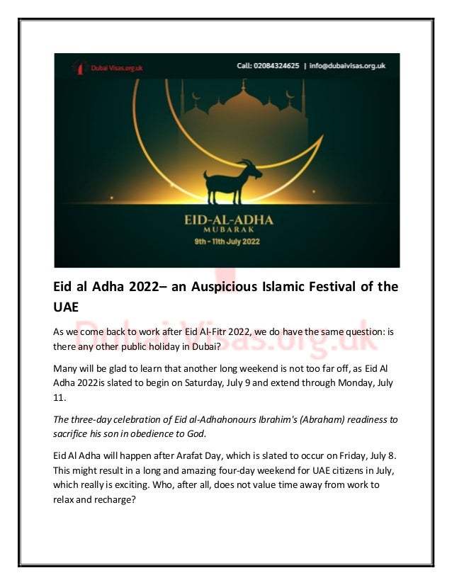 Eid al Adha 2022– an Auspicious Islamic Festival of the
UAE
As we come back to work after Eid Al-Fitr 2022, we do have the same question: is
there any other public holiday in Dubai?
Many will be glad to learn that another long weekend is not too far off, as Eid Al
Adha 2022is slated to begin on Saturday, July 9 and extend through Monday, July
11.
The three-day celebration of Eid al-Adhahonours Ibrahim's (Abraham) readiness to
sacrifice his son in obedience to God.
Eid Al Adha will happen after Arafat Day, which is slated to occur on Friday, July 8.
This might result in a long and amazing four-day weekend for UAE citizens in July,
which really is exciting. Who, after all, does not value time away from work to
relax and recharge?
 