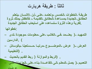 طريقة الخطوات الخمس وتعتمد على أن الانسان يتعلم الحقائق الجديدة بمساعدة الحقائق القديمة ، فالطفل يملك ثروة فكرية وهذه الثروة ستساعده على استيعاب الحقائق الجديدة  . خطواتها  : -  التمهيد  (  يعتــمد في الغالب على معلومات موجودة لدى الدارسين ) . -  العرض  (  عرض الموضـــوع مرتبا مـستعينا بالوسائل التعليمية  ) . -  الربط والموازنة  (  ربط القديم بالحديث  ) . -  التعميم  (  يصل المعلم الى القاعـــدة بناء على الجزئيات التي عرضت  . -  التطبيق  (  تطبيق ما دار في الدرس على مواقف جديدة  ) . 