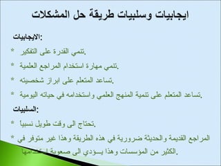 الايجابيات  : *  تنمي القدرة على التفكير  . *  تنمي مهارة استخدام المراجع العلمية  . *  تساعد المتعلم على ابراز شخصيته  . *  تساعد المتعلم على تنمية المنهج العلمي واستخدامه في حياته اليومية  . السلبيات  : *  تحتاج الى وقت طويل نسبياً  . *  المراجع القديمة والحديثة ضرورية في هذه الطريقة وهذا غير متوفر في الكثير من المؤسسات وهذا يـــؤدي الى صعوبة استخدامها  . 