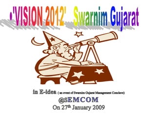 'VISION 2012'   Swarnim Gujarat in E-idea ( an event of Swarnim Gujarat Management Conclave) @SEMCOM On 27th January 2009 