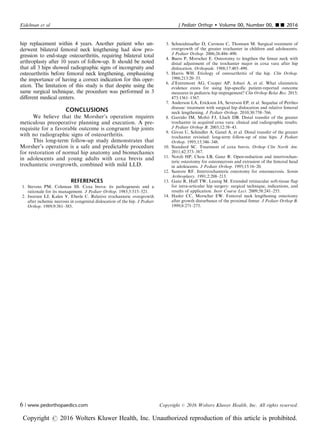 hip replacement within 4 years. Another patient who un-
derwent bilateral femoral neck lengthening had slow pro-
gression to end-stage osteoarthritis, requiring bilateral total
arthroplasty after 10 years of follow-up. It should be noted
that all 3 hips showed radiographic signs of incongruity and
osteoarthritis before femoral neck lengthening, emphasizing
the importance of having a correct indication for this oper-
ation. The limitation of this study is that despite using the
same surgical technique, the procedure was performed in 3
diﬀerent medical centers.
CONCLUSIONS
We believe that the Morsher’s operation requires
meticulous preoperative planning and execution. A pre-
requisite for a favorable outcome is congruent hip joints
with no radiographic signs of osteoarthritis.
This long-term follow-up study demonstrates that
Morsher’s operation is a safe and predictable procedure
for restoration of normal hip anatomy and biomechanics
in adolescents and young adults with coxa brevis and
trochanteric overgrowth, combined with mild LLD.
REFERENCES
1. Stevens PM, Coleman SS. Coxa breva: its pathogenesis and a
rationale for its management. J Pediatr Orthop. 1985;5:515–521.
2. Iwersen LJ, Kalen V, Eberle C. Relative trochanteric overgrowth
after ischemic necrosis in congenital dislocation of the hip. J Pediatr
Orthop. 1989;9:381–385.
3. Schneidmueller D, Carstens C, Thomsen M. Surgical treatment of
overgrowth of the greater trochanter in children and adolescents.
J Pediatr Orthop. 2006;26:486–490.
4. Buess P, Morscher E. Osteotomy to lengthen the femur neck with
distal adjustment of the trochanter major in coxa vara after hip
dislocation. Orthopade. 1988;17:485–490.
5. Harris WH. Etiology of osteoarthritis of the hip. Clin Orthop.
1986;213:20–33.
6. d’Entremont AG, Cooper AP, Johari A, et al. What clinimetric
evidence exists for using hip-specific patient-reported outcome
measures in pediatric hip impingement? Clin Orthop Relat Res. 2015;
473:1361–1367.
7. Anderson LA, Erickson JA, Severson EP, et al. Sequelae of Perthes
disease: treatment with surgical hip dislocation and relative femoral
neck lengthening. J Pediatr Orthop. 2010;30:758–766.
8. Garrido IM, Moltó FJ, Lluch DB. Distal transfer of the greater
trochanter in acquired coxa vara: clinical and radiographic results.
J Pediatr Orthop B. 2003;12:38–43.
9. Givon U, Schindler A, Ganel A, et al. Distal transfer of the greater
trochanter revisited: long-term follow-up of nine hips. J Pediatr
Orthop. 1995;15:346–348.
10. Standard SC. Treatment of coxa brevis. Orthop Clin North Am.
2011;42:373–387.
11. Notzli HP, Chou LB, Ganz R. Open-reduction and intertrochan-
teric osteotomy for osteonecrosis and extrusion of the femoral head
in adolescents. J Pediatr Orthop. 1995;15:16–20.
12. Santore RF. Intertrochanteric osteotomy for osteonecrosis. Semin
Arthroplasty. 1991;2:208–213.
13. Ganz R, Huff TW, Leunig M. Extended retinacular soft-tissue flap
for intra-articular hip surgery: surgical technique, indications, and
results of application. Instr Course Lect. 2009;58:241–255.
14. Hasler CC, Morscher EW. Femoral neck lengthening osteotomy
after growth disturbance of the proximal femur. J Pediatr Orthop B.
1999;8:271–275.
Eidelman et al J Pediatr Orthop  Volume 00, Number 00, ’’ 2016
6 | www.pedorthopaedics.com Copyright r 2016 Wolters Kluwer Health, Inc. All rights reserved.
Copyright r 2016 Wolters Kluwer Health, Inc. Unauthorized reproduction of this article is prohibited.
 