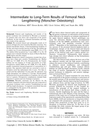 Intermediate to Long-Term Results of Femoral Neck
Lengthening (Morscher Osteotomy)
Mark Eidelman, MD,* Doron Keshet, MD,w Scott Nelson, MD,z and Noam Bor, MDy
Background: Femoral neck lengthening and transfer of the
greater trochanter were introduced by Morscher as treatment
for patients with coxa breva and overgrowth of the greater
trochanter. In this study we evaluated intermediate and long-
term results of this operation.
Methods: We reviewed clinical and radiographic results of 18
patients (20 hips) who were treated by Morscher osteotomy. Ten
patients had Perthes disease, 4 had developmental dysplasia of
the hip, and 4 had avascular necrosis of the hip. The median age
at surgery was 16 years [interquartile range (IQR): 14 to 17.5].
The median follow-up period was 7 years (IQR: 4.5 to 10). All
patients were evaluated clinically by means of Harris Hip Score
(HHS) before and after surgery.
Results: Preoperative clinical examination revealed that all pa-
tients had a limp and a positive Trendelenburg test. Median
HHS was 72.5 (IQR: 69 to 83). Postoperatively, the Trende-
lenburg test was negative in 14 hips and positive in 6 hips.
Postoperative median HHS was 94.5 (IQR: 89 to 96). Radio-
graphic examination showed progression of osteoarthritis in 3
patients. One operation failed and was converted to total ar-
throplasty (total hip replacement) after 4 years. Two hips re-
quired total hip replacement 10 years after the operation. Leg
length discrepancy was reduced in 17/20 hips. Overall patient
satisfaction level was good-excellent in 12 patients, fair in 4, and
bad in 2 patients. Postoperative complications included blade
migration (1 patient (and wire breakage (2 patients).
Conclusions: Morscher osteotomy can be eﬀective for the
treatment of patients with short femoral neck and overgrowth of
the greater trochanter with a positive Trendelenburg test and
mild leg length discrepancy. A congruent nonarthritic hip joint
is a prerequisite for the success of the operation.
Level of Evidence: Level IV.
Key Words: femoral neck lengthening, Morscher osteotomy,
coxa breva
(J Pediatr Orthop 2016;00:000–000)
Coxa brevis (short femoral neck) and overgrowth of
the greater trochanter are deformities of the proximal
femur believed to be related to an ischemic impairment of
the upper femoral epiphysis. Several pathologies can
cause this deformity: Perthes disease, developmental
dysplasia of the hip (DDH), postinfectious state, post-
traumatic state and idiopathic avascular necrosis
(AVN).1,2 Regardless of the underlying cause, the ische-
mic necrosis of the proximal femoral epiphysis leads to
morphologic changes of the femoral head and femoral
neck. These changes include diminished longitudinal
growth of the femoral neck and a relative greater tro-
chanteric “overgrowth.” Subsequently, these morpho-
logic changes have direct inﬂuence on hip biomechanics
and clinical presentation.
The short femoral neck reduces the lever arm of the
hip abductor muscles and the high greater trochanter
reduces the tension of the abductor muscles, contributing
to abductor muscle insuﬃciency and subsequent
Trendelenburg sign and gait. Other common clinical
ﬁndings are mild leg length discrepancy (LLD), reduced
hip range of motion, impingement of the overgrown
greater trochanter in abduction, and anterior impinge-
ment in forward ﬂexion.1–3
The purpose of surgical treatment for coxa brevis
and overgrowth of the greater trochanter is restoration of
the normal anatomy of the proximal femur and restora-
tion of limb length, thereby improving hip biomechanics,
gait, abductor force, and hip range of motion. In 1980,
Morscher developed the femoral neck lengthening os-
teotomy (FNLO) for correction of this complex de-
formity. The principle of the surgical technique is
lateralization of the femoral shaft along a double os-
teotomy, thereby lengthening the neck and the limb si-
multaneously due to the obliquity of the osteotomy.4 The
purpose of this study was to evaluate the intermediate to
long-term results of the operation,by assessing Harris Hip
Score (HHS), LLD and satisfaction at long-term follow-
up compared with preoperative assessment, and to de-
termine what proportion of hips have gone on to ar-
throplasty at long-term follow-up. To the best of our
knowledge this study contains the largest group of pa-
tients with the longest follow-up.
METHODS
The study is a retrospective case series. All data
were extracted in 3 medical centers by 3 orthopaedic
From the *Pediatric Orthopedics Unit; wRambam Health Care Center,
Haifa; yPediatric Orthopedics Unit, Ha-Emek Hospital, Afula,
Israel; and zOrthopaedic Surgery, Loma Linda University, Loma
Linda, CA.
No funding received for this study from any organization.
None of the authors received ﬁnancial support for this study.
The authors declare no conﬂicts of interest.
Reprints: Doron Keshet, MD, Rakefet 14, Atlit, Israel. E-mail: doron.
keshet@gmail.com.
Copyright r 2016 Wolters Kluwer Health, Inc. All rights reserved.
ORIGINAL ARTICLE
J Pediatr Orthop  Volume 00, Number 00, ’’ 2016 www.pedorthopaedics.com | 1
Copyright r 2016 Wolters Kluwer Health, Inc. Unauthorized reproduction of this article is prohibited.
 