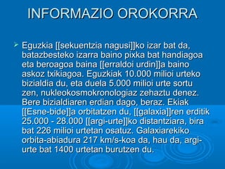 INFORMAZIO OROKORRAINFORMAZIO OROKORRA
 Eguzkia [[sekuentzia nagusi]]ko izar bat da,Eguzkia [[sekuentzia nagusi]]ko izar bat da,
batazbesteko izarra baino pixka bat handiagoabatazbesteko izarra baino pixka bat handiagoa
eta beroagoa baina [[erraldoi urdin]]a bainoeta beroagoa baina [[erraldoi urdin]]a baino
askoz txikiagoa. Eguzkiak 10.000 milioi urtekoaskoz txikiagoa. Eguzkiak 10.000 milioi urteko
bizialdia du, eta duela 5.000 milioi urte sortubizialdia du, eta duela 5.000 milioi urte sortu
zen, nukleokosmokronologiaz zehaztu denez.zen, nukleokosmokronologiaz zehaztu denez.
Bere bizialdiaren erdian dago, beraz. EkiakBere bizialdiaren erdian dago, beraz. Ekiak
[[Esne-bide]]a orbitatzen du, [[galaxia]]ren erditik[[Esne-bide]]a orbitatzen du, [[galaxia]]ren erditik
25.000 - 28.000 [[argi-urte]]ko distantziara, bira25.000 - 28.000 [[argi-urte]]ko distantziara, bira
bat 226 milioi urtetan osatuz. Galaxiarekikobat 226 milioi urtetan osatuz. Galaxiarekiko
orbita-abiadura 217 km/s-koa da, hau da, argi-orbita-abiadura 217 km/s-koa da, hau da, argi-
urte bat 1400 urtetan burutzen du.urte bat 1400 urtetan burutzen du.
 