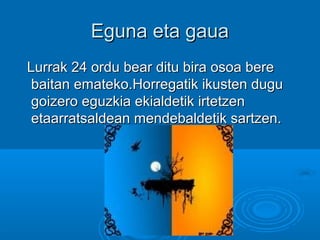 Eguna eta gauaEguna eta gaua
Lurrak 24 ordu bear ditu bira osoa bereLurrak 24 ordu bear ditu bira osoa bere
baitan emateko.Horregatik ikusten dugubaitan emateko.Horregatik ikusten dugu
goizero eguzkia ekialdetik irtetzengoizero eguzkia ekialdetik irtetzen
etaarratsaldean mendebaldetik sartzen.etaarratsaldean mendebaldetik sartzen.
 