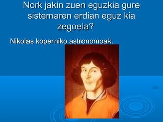 Nork jakin zuen eguzkia gureNork jakin zuen eguzkia gure
sistemaren erdian eguz kiasistemaren erdian eguz kia
zegoela?zegoela?
Nikolas koperniko astronomoak.Nikolas koperniko astronomoak.
 