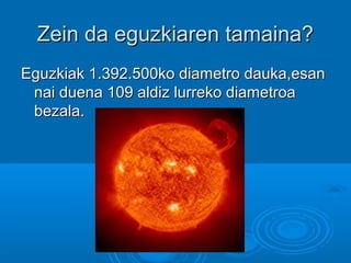 Zein da eguzkiaren tamaina?Zein da eguzkiaren tamaina?
Eguzkiak 1.392.500ko diametro dauka,esanEguzkiak 1.392.500ko diametro dauka,esan
nai duena 109 aldiz lurreko diametroanai duena 109 aldiz lurreko diametroa
bezala.bezala.
 