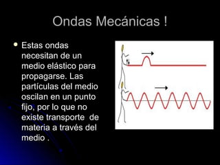 Ondas Mecánicas !Ondas Mecánicas !
 Estas ondasEstas ondas
necesitan de unnecesitan de un
medio elástico paramedio elástico para
propagarse. Laspropagarse. Las
partículas del mediopartículas del medio
oscilan en un puntooscilan en un punto
fijo, por lo que nofijo, por lo que no
existe transporte deexiste transporte de
materia a través delmateria a través del
medio .medio .
 
