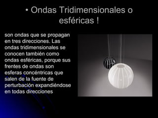 •• Ondas Tridimensionales oOndas Tridimensionales o
esféricas !esféricas !
son ondas que se propagan
en tres direcciones. Las
ondas tridimensionales se
conocen también como
ondas esféricas, porque sus
frentes de ondas son
esferas concéntricas que
salen de la fuente de
perturbación expandiéndose
en todas direcciones
 