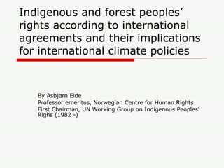 Indigenous and forest peoples’ rights according to international agreements and their implications for international climate policies  By Asbjørn Eide Professor emeritus, Norwegian Centre for Human Rights First Chairman, UN Working Group on Indigenous Peoples’ Righs (1982 -) 