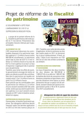 Actualité                                   Juin 2011 • N˚ 256      3



Projet de réforme de la fiscalité
du patrimoine
Le gouvernement a opté pour
L’aménagement de L’ISF et La
SuppreSSIon du boucLIer FIScaL.



L efiscalité du dernier. présentationdedes
       projet de loi portant réforme

blic le 11 mai
                                        la
                patrimoine a été rendu pu-

principales mesures retenues par le gou-
vernement.

ALLÉGEMENT DE L’ISF                            2011. toutefois, pour cette dernière année
L’ISF concernerait désormais les contri-       d’application, le droit à restitution au titre
buables disposant d’un patrimoine taxa-        des impôts payés en 2011 ne donnerait
ble supérieur à 1,3 million d’euros contre     lieu à aucun remboursement. Il ferait, en
800 000 € actuellement. Le patrimoine          effet, l’objet d’une imputation sur l’ISF        Report de la date
serait taxé au taux de 0,25 % s’il est in-     2012 et sur celui des années suivantes le        de déclaration
férieur à 3 millions d’euros et au taux de     cas échéant.                                     Pour tenir compte
0,5 % s’il est supérieur à ce seuil. Le taux                                                    des délais néces-
d’imposition s’appliquant dès le premier       TAXATION ACCRUE DES DONATIONS                    saires au vote de
                                                                                                cette réforme, la
euro de patrimoine.                            ET SUCCESSIONS                                   date de déclaration
toutefois, pour éviter les effets de seuils,   Les taux d’imposition des deux tranches          et de paiement de
le gouvernement envisage de mettre en          les plus élevées (de 902 838 € à                 l’ISF 2011, initiale-
                                                                                                ment fixée au
place une décote au profit des contribua-      1 805 677 € et au-delà de 1 805 677 €)           15 juin 2011, de-
bles dont le patrimoine net taxable est        du barème des droits de succession et des        vrait être reportée
compris entre 1,3 et 1,4 million d’euros ou    donations consenties en ligne directe, ainsi     au 30 septembre
                                                                                                2011.
entre 3 et 3,2 millions d’euros.               que des donations entre époux ou entre
étant précisé que les contribuables dont       partenaires liés par un pacte civil de soli-
le patrimoine est inférieur à 1,3 million      darité, seraient relevés de 5 points et res-
d’euros seraient exonérés d’ISF dès cette      pectivement portés à 40 et 45 % (contre
année, tandis que ceux dont le patrimoine      35 et 40 % actuellement).
est supérieur à ce seuil seraient encore
imposés en 2011 selon le barème actuel-




                                                !
lement en vigueur.                                         Allongement du délai de rappel des donations
                                                         Le gouvernement a également choisi de faire pas-
SUPPRESSION DU BOUCLIER FISCAL                          ser le délai de rapport fiscal des donations de 6 à
comme prévu, le bouclier fiscal serait sup-            10 ans. Ainsi, les donateurs, qui ont aujourd’hui la
primé. Son abrogation définitive devrait              possibilité de réaliser une donation de 159 325 € à
intervenir après une dernière application        chacun de leurs enfants tous les 6 ans en franchise d’impôt,
en 2012 au titre des revenus perçus en           ne pourraient désormais plus le faire que tous les 10 ans.
 