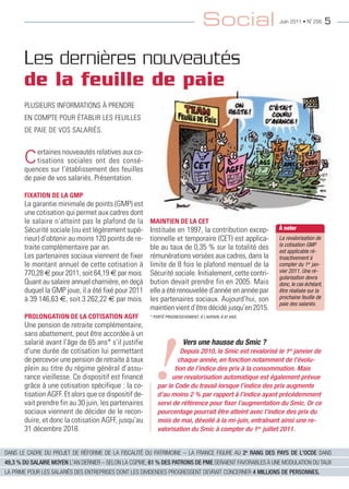 Social                Juin 2011 • N˚ 256      5



       Les dernières nouveautés
       de la feuille de paie
       pLuSIeurS InFormatIonS À prendre
       en compte pour étabLIr LeS FeuILLeS
       de paIe de voS SaLarIéS.



       C ertaines l’établissement des feuilles
       quences sur
                   nouveautés relatives aux co-
           tisations sociales ont
                                   des
                                        consé-

       de paie de vos salariés. présentation.

       FIXATION DE LA GMP
       La garantie minimale de points (gmp) est
       une cotisation qui permet aux cadres dont
       le salaire n’atteint pas le plafond de la       MAINTIEN DE LA CET
       Sécurité sociale (ou est légèrement supé-       Instituée en 1997, la contribution excep-        À noter
       rieur) d’obtenir au moins 120 points de re-     tionnelle et temporaire (cet) est applica-       La revalorisation de
                                                                                                        la cotisation GMP
       traite complémentaire par an.                   ble au taux de 0,35 % sur la totalité des        est applicable ré-
       Les partenaires sociaux viennent de fixer       rémunérations versées aux cadres, dans la        troactivement à
       le montant annuel de cette cotisation à         limite de 8 fois le plafond mensuel de la        compter du 1er jan-
       770,28 € pour 2011, soit 64,19 € par mois.      Sécurité sociale. Initialement, cette contri-    vier 2011. Une ré-
                                                                                                        gularisation devra
       Quant au salaire annuel charnière, en deçà      bution devait prendre fin en 2005. mais          donc, le cas échéant,
       duquel la gmp joue, il a été fixé pour 2011     elle a été renouvelée d’année en année par       être réalisée sur la
       à 39 146,63 €, soit 3 262,22 € par mois.        les partenaires sociaux. aujourd’hui, son        prochaine feuille de
                                                                                                        paie des salariés.
                                                       maintien vient d’être décidé jusqu’en 2015.
       PROLONGATION DE LA COTISATION AGFF              * PORTÉ PROGRESSIVEMENT, À L’AVENIR, À 67 ANS.

       une pension de retraite complémentaire,
       sans abattement, peut être accordée à un




                                                         !
       salarié avant l’âge de 65 ans* s’il justifie                     Vers une hausse du Smic ?
       d’une durée de cotisation lui permettant                    Depuis 2010, le Smic est revalorisé le 1er janvier de
       de percevoir une pension de retraite à taux                chaque année, en fonction notamment de l’évolu-
       plein au titre du régime général d’assu-                  tion de l’indice des prix à la consommation. Mais
       rance vieillesse. ce dispositif est financé              une revalorisation automatique est également prévue
       grâce à une cotisation spécifique : la co-         par le Code du travail lorsque l’indice des prix augmente
       tisation agFF. et alors que ce dispositif de-      d’au moins 2 % par rapport à l’indice ayant précédemment
       vait prendre fin au 30 juin, les partenaires       servi de référence pour fixer l’augmentation du Smic. Or ce
       sociaux viennent de décider de le recon-           pourcentage pourrait être atteint avec l’indice des prix du
       duire, et donc la cotisation agFF, jusqu’au        mois de mai, dévoilé à la mi-juin, entraînant ainsi une re-
       31 décembre 2018.                                  valorisation du Smic à compter du 1er juillet 2011.


DANS LE CADRE DU PROJET DE RÉFORME DE LA FISCALITÉ DU PATRIMOINE – LA FRANCE FIGURE AU 2e RANG DES PAYS DE L'OCDE DANS
49,3 % DU SALAIRE MOYEN L'AN DERNIER – SELON LA CGPME, 61 % DES PATRONS DE PME SERAIENT FAVORABLES À UNE MODULATION DU TAUX
LA PRIME POUR LES SALARIÉS DES ENTREPRISES DONT LES DIVIDENDES PROGRESSENT DEVRAIT CONCERNER 4 MILLIONS DE PERSONNES.
 