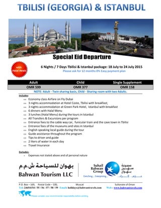 P.O. Box – 169, Postal Code – 100, Muscat Sultanate of Oman
Tel: 24654154 / 55 / 56 / 57 / 58 / 59 Email: holidays@bahwantravels.com Web - www.bahwantravels.com
Please consider your environmental responsibility before printing.
6 Nights / 7 Days Tbilisi & Istanbul package: 18 July to 24 July 2015
Please ask for 12 months 0% Easy payment plan
Adult Child Single Supplement
OMR 599 OMR 377 OMR 158
NOTE: Adult - Twin sharing basis, Child - Sharing room with two Adults.
Includes:
 Economy class Airfare on Fly Dubai
 3 nights accommodation at Hotel Coste, Tbilisi with breakfast;
 3 nights accommodation at Green Park Hotel, Istanbul with breakfast
 6 dinners with Halal Menu
 3 lunches (Halal Menu) during the tours in Istanbul
 All Transfers & Excursions per program
 Entrance fees to the cable way car, funicular train and the cave town in Tbilisi
 Entrance fees of the museums and sites in Istanbul
 English speaking local guide during the tour
 Guide assistance throughout the program
 Tips to driver and guide
 2 liters of water in each day
 Travel Insurance
Excludes:
 Expenses not stated above and of personal nature
 