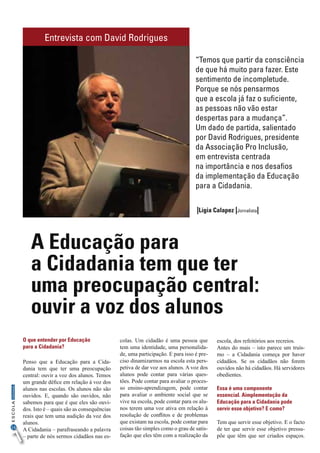16
InformaçãoESCOLA
O que entender por Educação
para a Cidadania?
Penso que a Educação para a Cida-
dania tem que ter uma preocupação
central: ouvir a voz dos alunos. Temos
um grande défice em relação à voz dos
alunos nas escolas. Os alunos não são
ouvidos. E, quando são ouvidos, não
sabemos para que é que eles são ouvi-
dos. Isto é – quais são as consequências
reais que tem uma audição da voz dos
alunos.
A Cidadania – parafraseando a palavra
– parte de nós sermos cidadãos nas es-
colas. Um cidadão é uma pessoa que
tem uma identidade, uma personalida-
de, uma participação. E para isso é pre-
ciso dinamizarmos na escola esta pers-
petiva de dar voz aos alunos. A voz dos
alunos pode contar para várias ques-
tões. Pode contar para avaliar o proces-
so ensino-aprendizagem, pode contar
para avaliar o ambiente social que se
vive na escola, pode contar para os alu-
nos terem uma voz ativa em relação à
resolução de conflitos e de problemas
que existam na escola, pode contar para
coisas tão simples como o grau de satis-
fação que eles têm com a realização da
escola, dos refeitórios aos recreios.
Antes do mais – isto parece um truís-
mo – a Cidadania começa por haver
cidadãos. Se os cidadãos não forem
ouvidos não há cidadãos. Há servidores
obedientes.
Essa é uma componente
essencial. Aimplementação da
Educação para a Cidadania pode
servir esse objetivo? E como?
Tem que servir esse objetivo. E o facto
de ter que servir esse objetivo pressu-
põe que têm que ser criados espaços.
A Educação para
a Cidadania tem que ter
uma preocupação central:
ouvir a voz dos alunos
Entrevista com David Rodrigues
|Lígia Calapez |Jornalista|
“Temos que partir da consciência
de que há muito para fazer. Este
sentimento de incompletude.
Porque se nós pensarmos
que a escola já faz o suficiente,
as pessoas não vão estar
despertas para a mudança”.
Um dado de partida, salientado
por David Rodrigues, presidente
da Associação Pro Inclusão,
em entrevista centrada
na importância e nos desafios
da implementação da Educação
para a Cidadania.
 