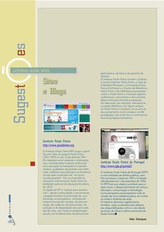 Sugestes
2
InformaçãoESCOLA
..LEITURAS..BLOGS..SITES..
Digital
Sites
e Blogs
Sofia Vilarigues
Instituto Paulo Freire
http://www.paulofreire.org
O Instituto Paulo Freire (IPF) surgiu a partir
de uma ideia do próprio Paulo Freire
(1921-1997) no dia 12 de abril de 1991.
Ele desejava reunir pessoas e instituições
que, movidas pelos mesmos sonhos de
uma educação humanizadora e transfor-
madora, pudessem aprofundar suas refle-
xões, melhorar suas práticas e se fortalecer
na luta pela construção de “um outro
mundo possível”. Por sua importância
nacional e internacional, Paulo Freire foi
declarado patrono da educação brasileira
em 2012.
A missão do IPF é “educar para transfor-
mar”, dando continuidade e reinventando
o legado freiriano na promoção de uma
educação emancipadora, combatendo
todas as formas de injustiça, de discrimi-
nação, de violência, de preconceito, de
exclusão e de degradação das comunida-
des de vida, com vistas à transformação
social e ao fortalecimento da democracia
participativa, da ética e da garantia de
direitos.
O Instituto Paulo Freire mantém a Editora
e Livraria Instituto Paulo Freire, a Casa da
Cidadania Planetária, a Universitas Paulo
Freire (UniFreire) e o Centro de Referência
Paulo Freire, com bibliotecas que perten-
ceram a Paulo Freire e inúmeros registos
audiovisuais, manuscritos e documentos,
disponíveis para estudos e pesquisas.
No site pode, por exemplo, descobrir-se
o projeto Memória e ler alguns artigos
do Paulo Freire e conhecer um pouco do
seu pensamento ou ter acesso a um kit
pedagógico. Ou ainda ficar a conhecer-se
diversos projetos educativos.
Instituto Paulo Freire de Portugal
http://www.ipfp.pt/portal2/
O Instituto Paulo Freire de Portugal (IPFP)
é uma entidade de direito público, sem
fins lucrativos, criada em 1991 e fundada
oficialmente em 1 de setembro de 1992.
O IPFP tem por objeto contribuir para a
ação cívica, o desenvolvimento da cultura,
educação, comunicação e tecnologia,
numa perspetiva emancipatória e de as-
sunção de uma cidadania plena, em todos
os níveis e âmbitos de ação.
O Instituto dinamiza regularmente
tertúlias, cujos conteúdos para debate
são disponibilizados online e vão desde
excertos de obras à última entrevista de
Paulo Freire.
 