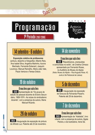 Sóc osAos
32
InformaçãoESCOLA
Digital
Programação
1ºPeríodo(2017/2018)
Omeulivroqueroutrolivro
15H30 Apresentação de “Os grupos de
estudo do pessoal docente do Ensino Secun-
dário, 1969-1974 - As raízes do sindicalismo
docente”, com a presença da autora, Maria
Manuel Ricardo.
19deoutubro
Exposição coletiva de professores
(pintura, desenho e fotografia): Alberto Reis,
Ana Isabel Silva, Angelina Martinho, Aurora
Machado, Fernanda Esberard, Joaquim
Lourenço, Manuel Ramalho, Maria João Vale,
Paulo Ventura e Teresa Grácio.
14setembro-6outubro
26deoutubro
18H30 Inauguração de exposição de pintura
de Alfredo Luz. Patente até 23 de novembro.
14denovembro
5dedezembro
18H30 Inauguração da exposição
de Gravura de Fernanda Pissarro.
Patente até 29 de dezembro.
7dedezembro
Omeulivroqueroutrolivro
18H30 “Republicanos, anarquistas
e comunistas no exílio”, de Cristina Clímaco
apresentado por Fernando Rosas,
no Auditório do Museu do Aljube
(Nota: Museu do Aljube – Rua Augusto Rosa, 42.
Junto à Sé Patriarcal de Lisboa)
Omeulivroqueroutrolivro
15H30 Apresentação de “Adelaide”, livro
infantil, com a presença da autora, Ágata
Pereira, e da ilustradora, Irene Sá.
 